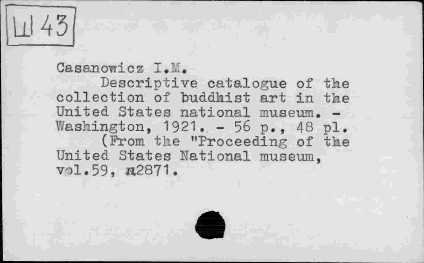 ﻿Lil 431
Casanowicz I.M.
Descriptive catalogue of the collection of buddhist art in the United States national museum. -Washington, 1921. - 56 p., 48 pl.
(From the ’’Proceeding of the United States National museum, vol.59, «2871.